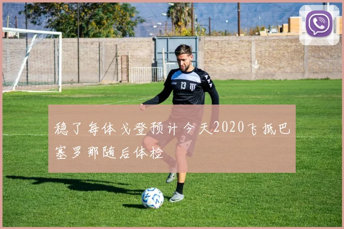 稳了每体戈登预计今天2020飞抵巴塞罗那随后体检